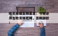 维尼修斯主帅豪言：今晚必须击败贝林厄姆，否则辞职！的简单介绍